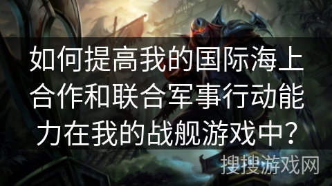 如何提高我的国际海上合作和联合军事行动能力在我的战舰游戏中？