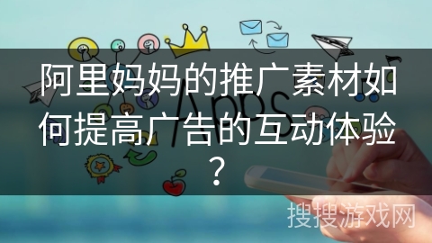 阿里妈妈的推广素材如何提高广告的互动体验？
