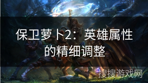 保卫萝卜2：英雄属性的精细调整