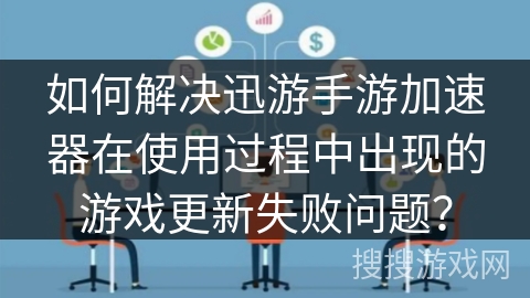 如何解决迅游手游加速器在使用过程中出现的游戏更新失败问题？