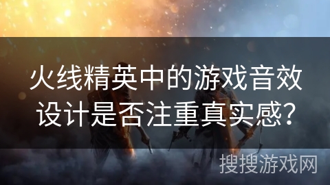 火线精英中的游戏音效设计是否注重真实感？