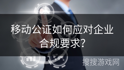 移动公证如何应对企业合规要求？