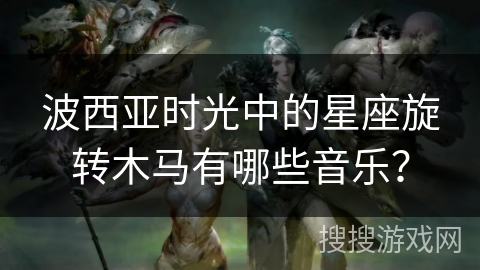 波西亚时光中的星座旋转木马有哪些音乐? 波西亚时光中的星座旋转木马有哪些音乐?