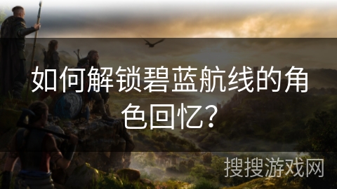 如何解锁碧蓝航线的角色回忆? 如何解锁碧蓝航线的角色回忆?