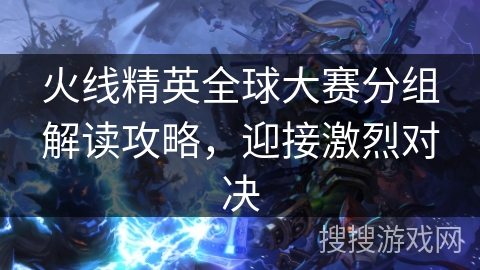 火线精英全球大赛分组解读攻略,迎接激烈对决 火线精英全球大赛分组解读攻略,迎接激烈对决