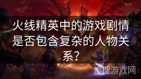 火线精英中的游戏剧情是否包含复杂的人物关系? 火线精英中的游戏剧情是否包含复杂的人物关系?