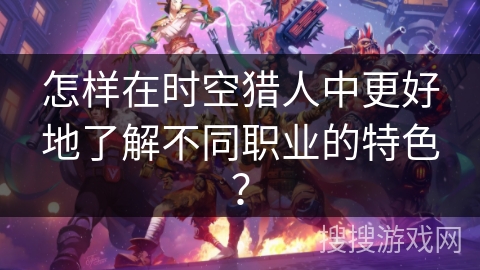 怎样在时空猎人中更好地了解不同职业的特色？