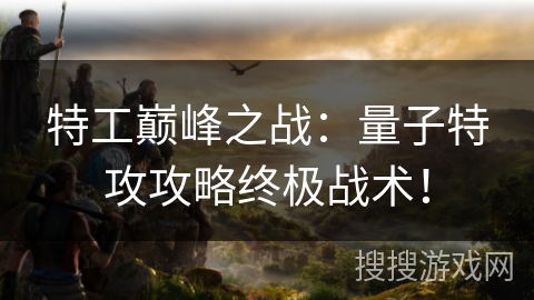 特工巅峰之战：量子特攻攻略终极战术！