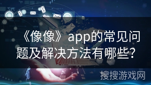 《像像》app的常见问题及解决方法有哪些? 《像像》app的常见问题及解决方法有哪些?