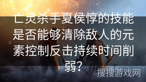 亡灵杀手夏侯惇的技能是否能够清除敌人的元素控制反击持续时间削弱？