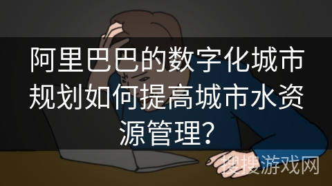 阿里巴巴的数字化城市规划如何提高城市水资源管理？