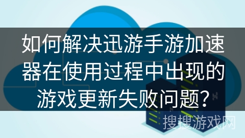 如何解决迅游手游加速器在使用过程中出现的游戏更新失败问题？