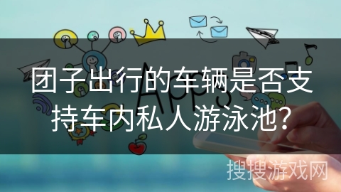 团子出行的车辆是否支持车内私人游泳池？
