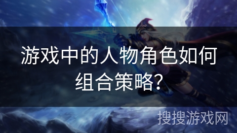 游戏中的人物角色如何组合策略？