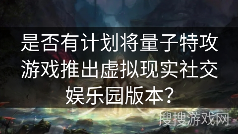 是否有计划将量子特攻游戏推出虚拟现实社交娱乐园版本？