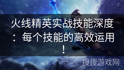 火线精英实战技能深度：每个技能的高效运用！