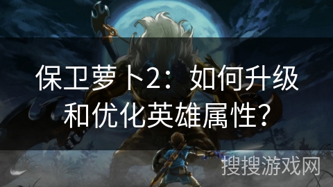 保卫萝卜2：如何升级和优化英雄属性？