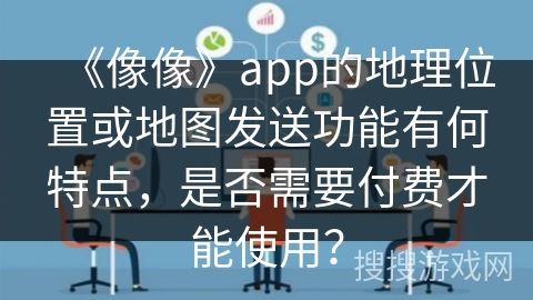 《像像》app的地理位置或地图发送功能有何特点，是否需要付费才能使用？