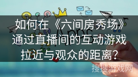如何在《六间房秀场》通过直播间的互动游戏拉近与观众的距离？