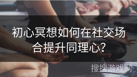 初心冥想如何在社交场合提升同理心?