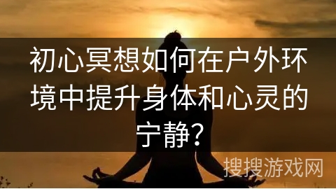 初心冥想如何在户外环境中提升身体和心灵的宁静？