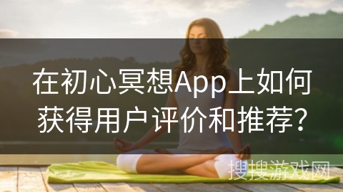 在初心冥想App上如何获得用户评价和推荐?