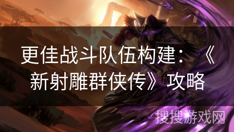 更佳战斗队伍构建:《新射雕群侠传》攻略 更佳战斗队伍构建:《新射雕群侠传》攻略