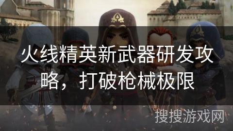火线精英新武器研发攻略，打破枪械极限