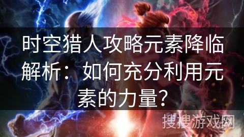 时空猎人攻略元素降临解析：如何充分利用元素的力量？