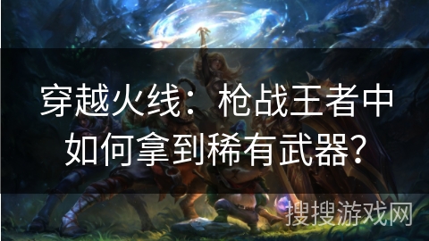 穿越火线：枪战王者中如何拿到稀有武器？