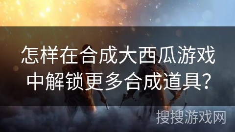 怎样在合成大西瓜游戏中解锁更多合成道具？