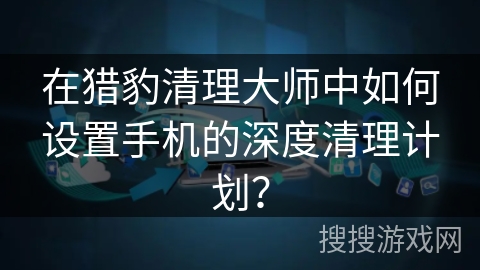 在猎豹清理大师中如何设置手机的深度清理计划？