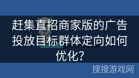 赶集直招商家版的广告投放目标群体定向如何优化？