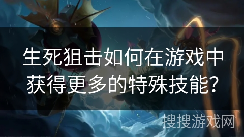 生死狙击如何在游戏中获得更多的特殊技能？