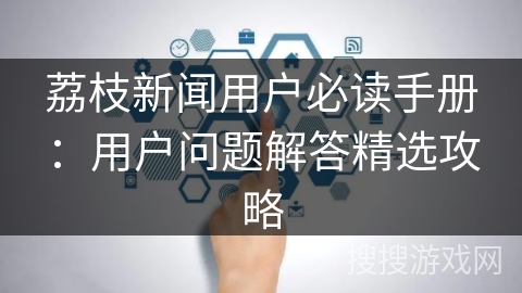 荔枝新闻用户必读手册：用户问题解答精选攻略