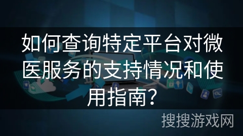 如何查询特定平台对微医服务的支持情况和使用指南？