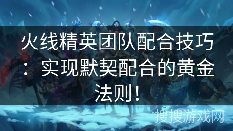 火线精英团队配合技巧：实现默契配合的黄金法则！