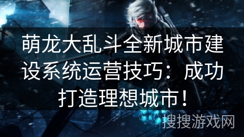 萌龙大乱斗全新城市建设系统运营技巧：成功打造理想城市！