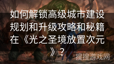 如何解锁高级城市建设规划和升级攻略和秘籍在《光之圣境放置次元》？