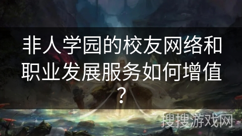 非人学园的校友网络和职业发展服务如何增值？