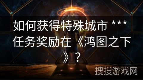 如何获得特殊城市 *** 任务奖励在《鸿图之下》? 如何获得特殊城市 *** 任务奖励在《鸿图之下》?
