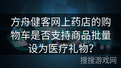 方舟健客网上药店的购物车是否支持商品批量设为医疗礼物？