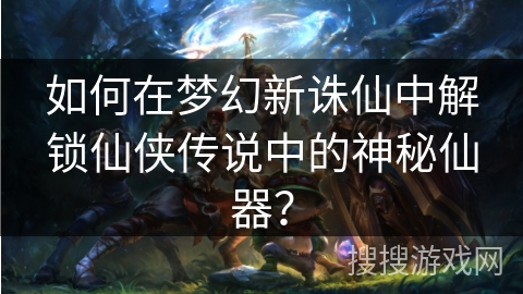 如何在梦幻新诛仙中解锁仙侠传说中的神秘仙器？