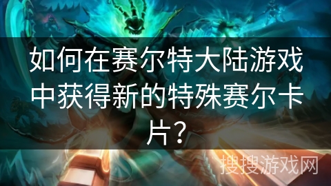 如何在赛尔特大陆游戏中获得新的特殊赛尔卡片？