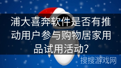 浦大喜奔软件是否有推动用户参与购物居家用品试用活动？