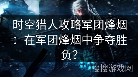 时空猎人攻略军团烽烟：在军团烽烟中争夺胜负？