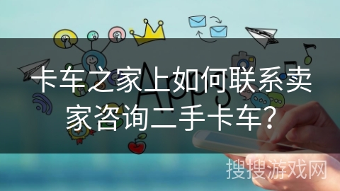 卡车之家上如何联系卖家咨询二手卡车？