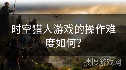 时空猎人游戏的操作难度如何？