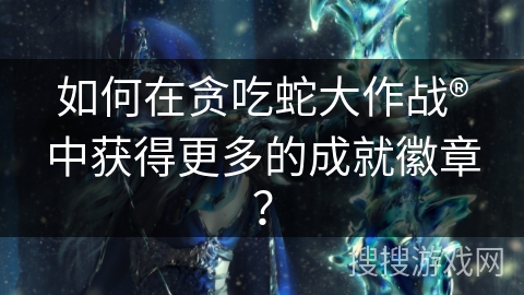 如何在贪吃蛇大作战®中获得更多的成就徽章？