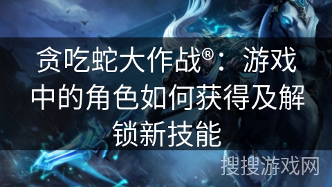 贪吃蛇大作战®：游戏中的角色如何获得及解锁新技能